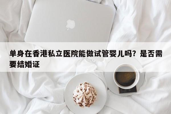 单身在香港私立医院能做试管婴儿吗？是否需要结婚证