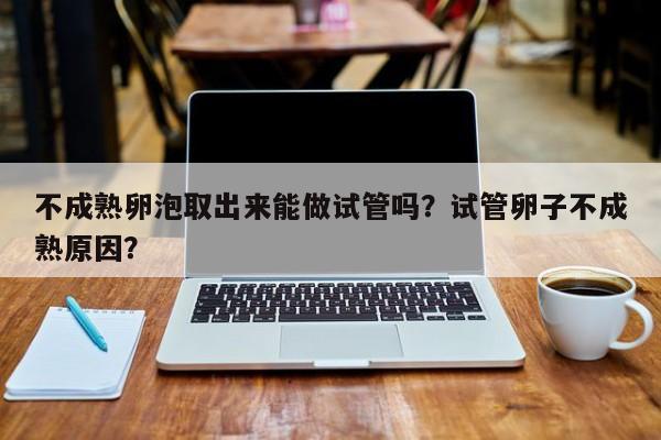 不成熟卵泡取出来能做试管吗？试管卵子不成熟原因？