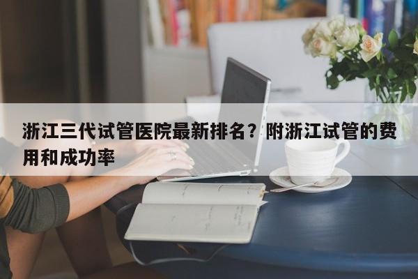 浙江三代试管医院最新排名？附浙江试管的费用和成功率