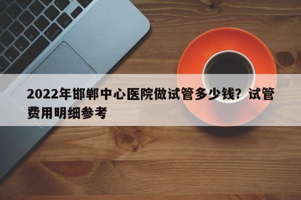 2022年邯郸中心医院做试管多少钱？试管费用明细参考