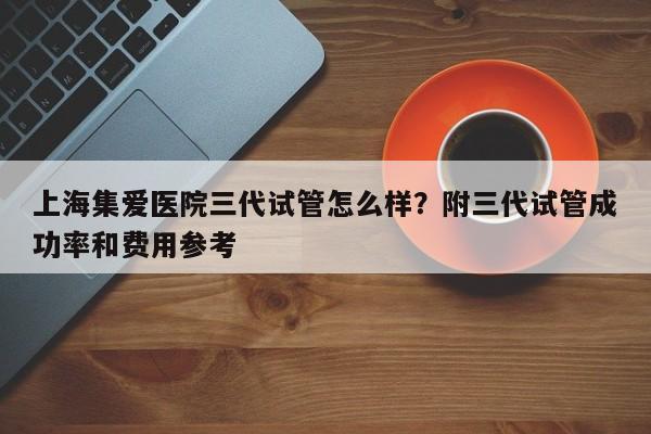 上海集爱医院三代试管怎么样？附三代试管成功率和费用参考