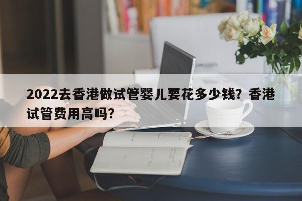 2022去香港做试管婴儿要花多少钱？香港试管费用高吗？