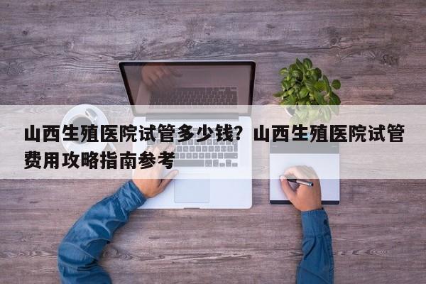 山西生殖医院试管多少钱？山西生殖医院试管费用攻略指南参考