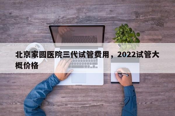 北京家圆医院三代试管费用，2022试管大概价格