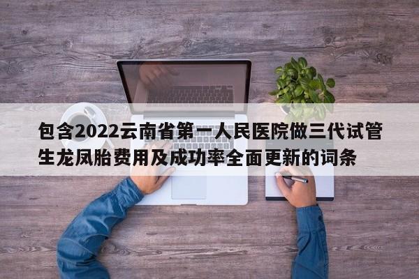 包含2022云南省第一人民医院做三代试管生龙凤胎费用及成功率全面更新的词条