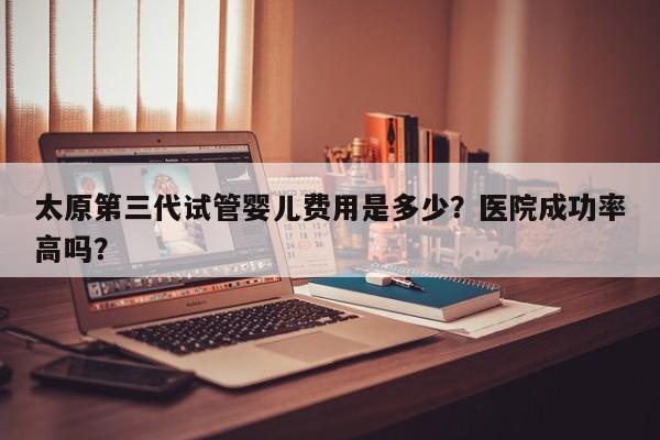 太原第三代试管婴儿费用是多少？医院成功率高吗？