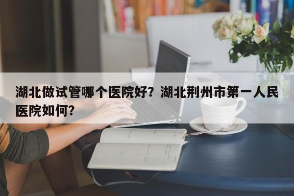 湖北做试管哪个医院好？湖北荆州市第一人民医院如何？