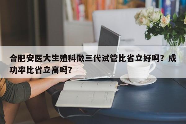 合肥安医大生殖科做三代试管比省立好吗？成功率比省立高吗？