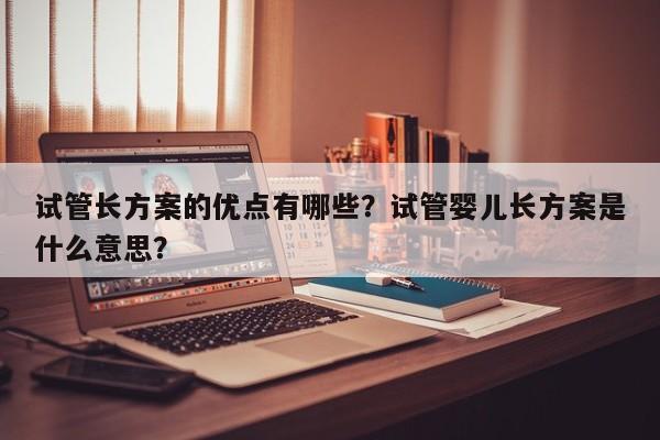 试管长方案的优点有哪些？试管婴儿长方案是什么意思？