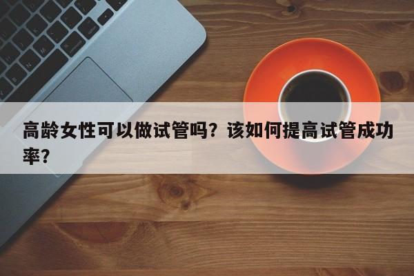 高龄女性可以做试管吗？该如何提高试管成功率？
