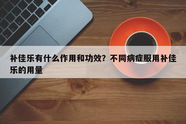 补佳乐有什么作用和功效？不同病症服用补佳乐的用量