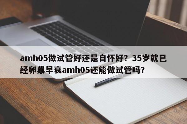 amh05做试管好还是自怀好？35岁就已经卵巢早衰amh05还能做试管吗？
