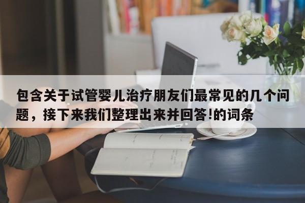包含关于试管婴儿治疗朋友们最常见的几个问题，接下来我们整理出来并回答!的词条