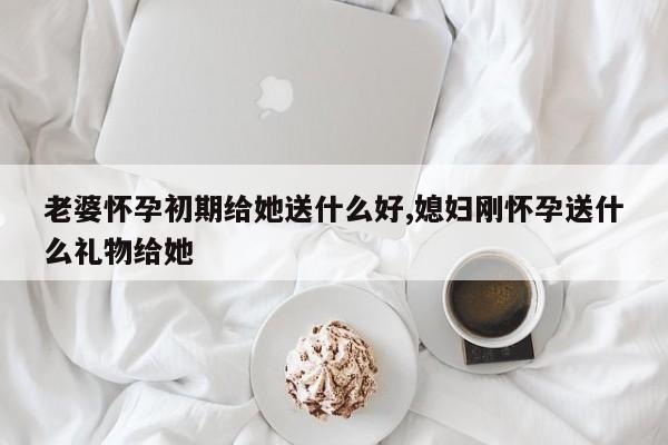 老婆怀孕初期给她送什么好,媳妇刚怀孕送什么礼物给她