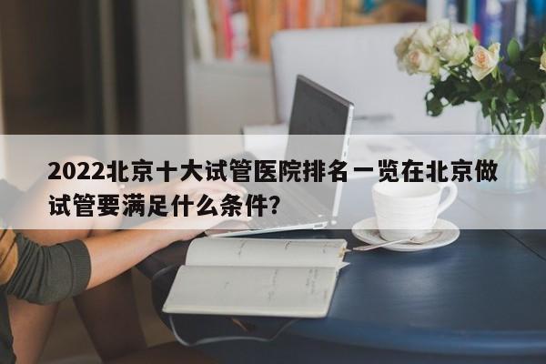 2022北京十大试管医院排名一览在北京做试管要满足什么条件？