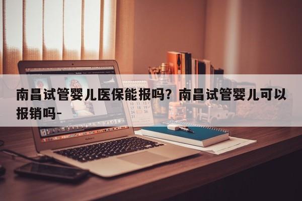 南昌试管婴儿医保能报吗？南昌试管婴儿可以报销吗-