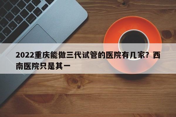 2022重庆能做三代试管的医院有几家？西南医院只是其一