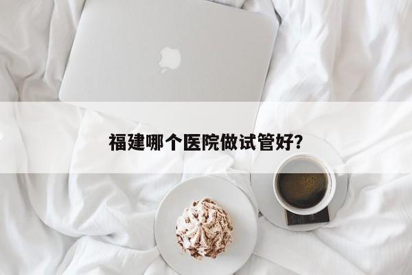 福建哪个医院做试管好？